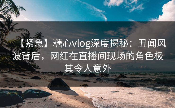【紧急】糖心vlog深度揭秘:丑闻风波背后,网红在直播间现场的角色极其令人意外 【紧急】糖心vlog深度揭秘:丑闻风波背后,网红在直播间现场的角色极其令人意外