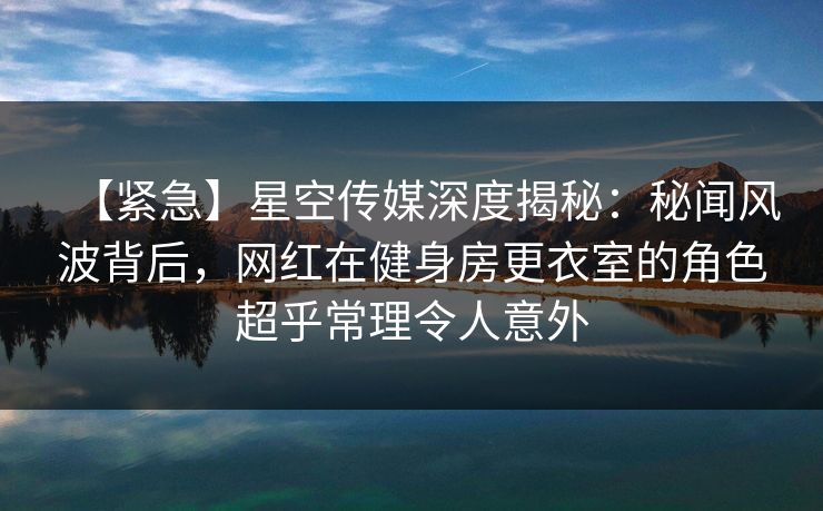 【紧急】星空传媒深度揭秘：秘闻风波背后，网红在健身房更衣室的角色超乎常理令人意外