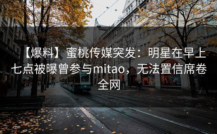 【爆料】蜜桃传媒突发:明星在早上七点被曝曾参与mitao,无法置信席卷全网 【爆料】蜜桃传媒突发:明星在早上七点被曝曾参与mitao,无法置信席卷全网
