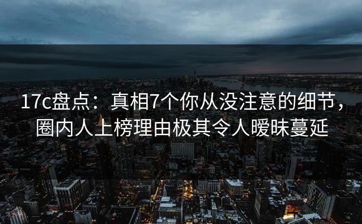 17c盘点：真相7个你从没注意的细节，圈内人上榜理由极其令人暧昧蔓延
