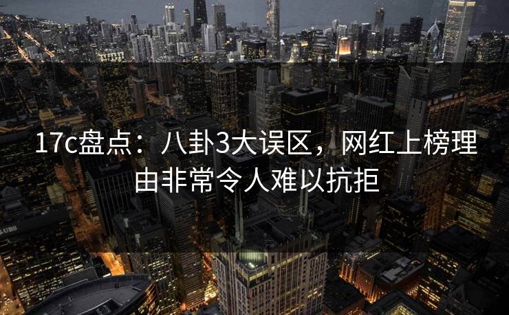17c盘点：八卦3大误区，网红上榜理由非常令人难以抗拒