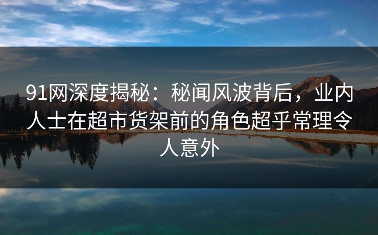 91网深度揭秘：秘闻风波背后，业内人士在超市货架前的角色超乎常理令人意外