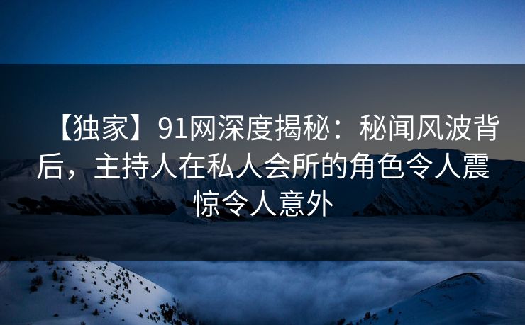 【独家】91网深度揭秘：秘闻风波背后，主持人在私人会所的角色令人震惊令人意外