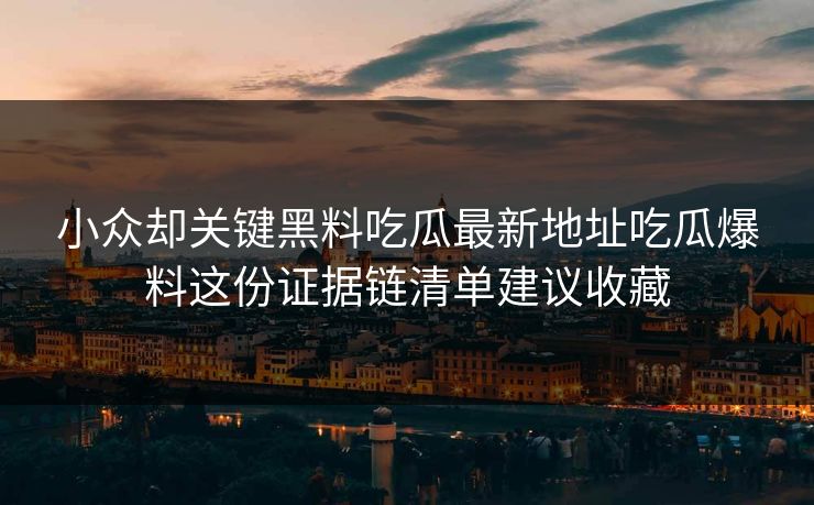 小众却关键黑料吃瓜最新地址吃瓜爆料这份证据链清单建议收藏