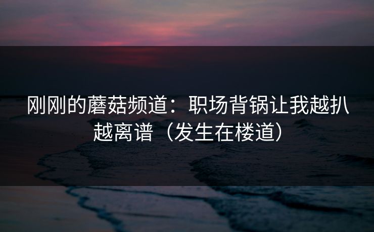 刚刚的蘑菇频道：职场背锅让我越扒越离谱（发生在楼道）