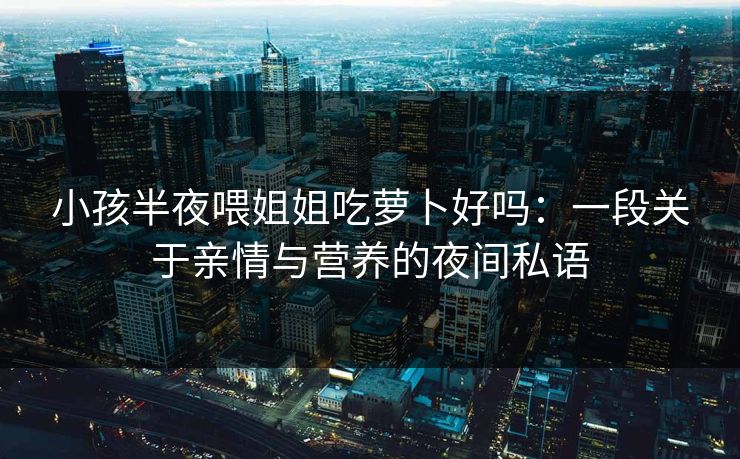 小孩半夜喂姐姐吃萝卜好吗:一段关于亲情与营养的夜间私语 小孩半夜喂姐姐吃萝卜好吗:一段关于亲情与营养的夜间私语