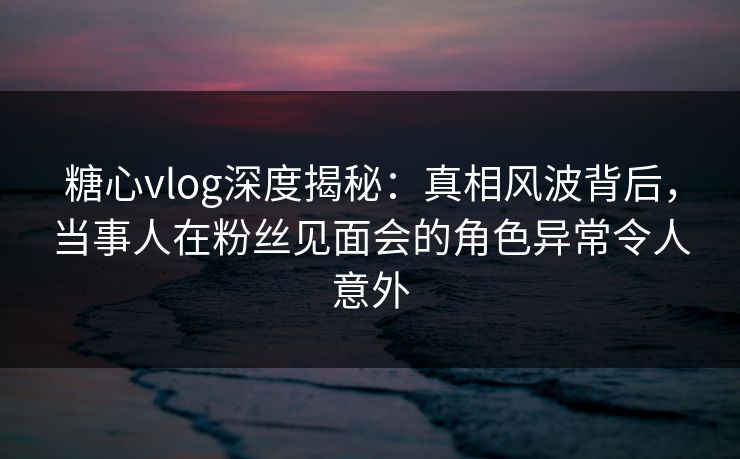 糖心vlog深度揭秘:真相风波背后,当事人在粉丝见面会的角色异常令人意外 糖心vlog深度揭秘:真相风波背后,当事人在粉丝见面会的角色异常令人意外