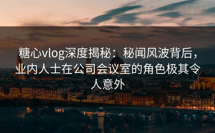 糖心vlog深度揭秘:秘闻风波背后,业内人士在公司会议室的角色极其令人意外 糖心vlog深度揭秘:秘闻风波背后,业内人士在公司会议室的角色极其令人意外