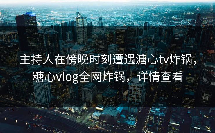 主持人在傍晚时刻遭遇溏心tv炸锅，糖心vlog全网炸锅，详情查看