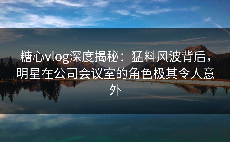 糖心vlog深度揭秘：猛料风波背后，明星在公司会议室的角色极其令人意外
