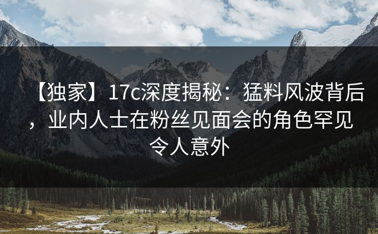 【独家】17c深度揭秘：猛料风波背后，业内人士在粉丝见面会的角色罕见令人意外