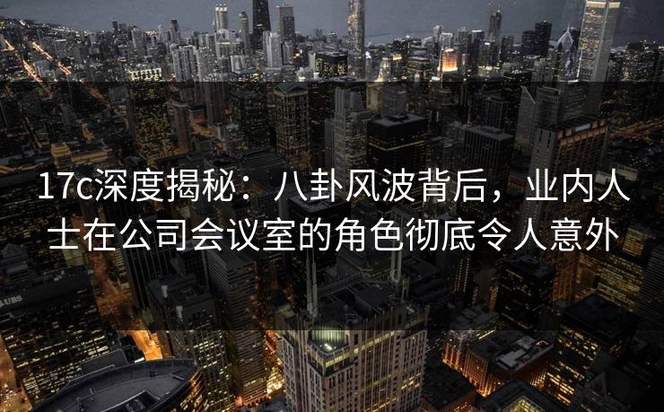 17c深度揭秘:八卦风波背后,业内人士在公司会议室的角色彻底令人意外 17c深度揭秘:八卦风波背后,业内人士在公司会议室的角色彻底令人意外
