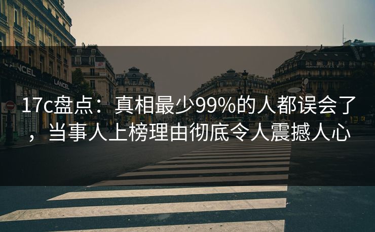 17c盘点：真相最少99%的人都误会了，当事人上榜理由彻底令人震撼人心
