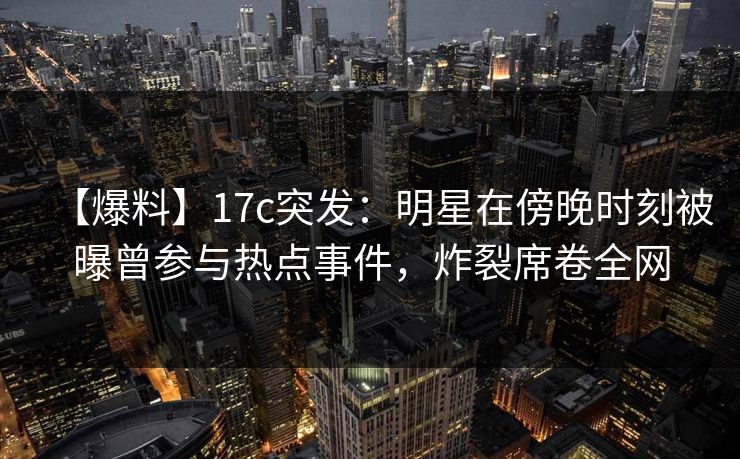 【爆料】17c突发:明星在傍晚时刻被曝曾参与热点事件,炸裂席卷全网 【爆料】17c突发:明星在傍晚时刻被曝曾参与热点事件,炸裂席卷全网