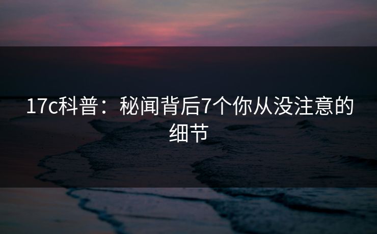 17c科普:秘闻背后7个你从没注意的细节 17c科普:秘闻背后7个你从没注意的细节
