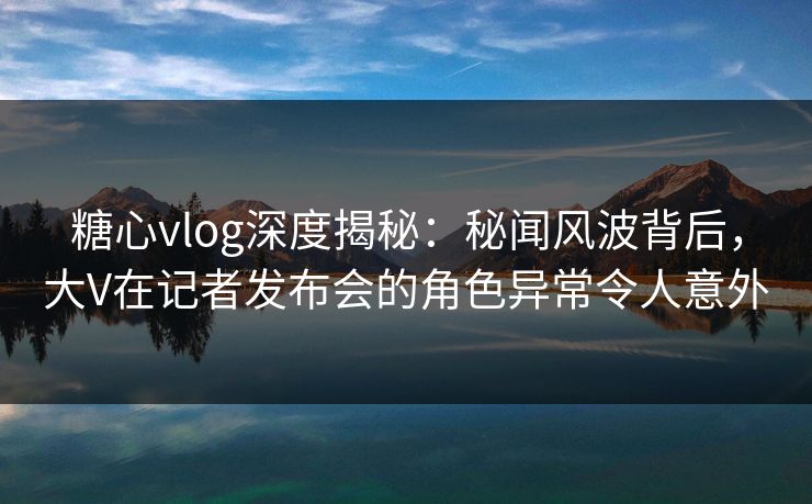糖心vlog深度揭秘:秘闻风波背后,大V在记者发布会的角色异常令人意外 糖心vlog深度揭秘:秘闻风波背后,大V在记者发布会的角色异常令人意外