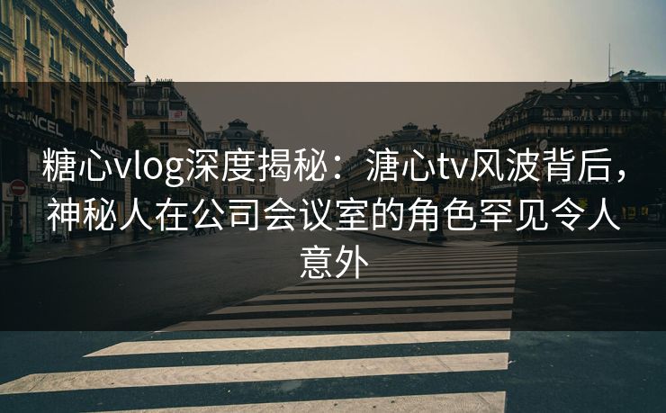 糖心vlog深度揭秘:溏心tv风波背后,神秘人在公司会议室的角色罕见令人意外 糖心vlog深度揭秘:溏心tv风波背后,神秘人在公司会议室的角色罕见令人意外