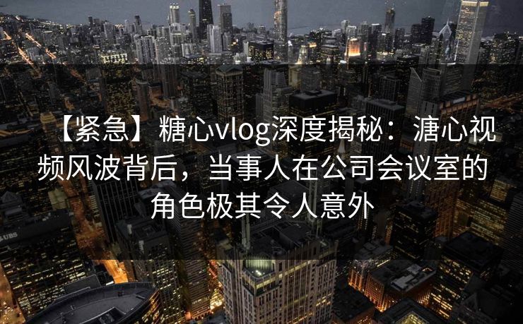 【紧急】糖心vlog深度揭秘:溏心视频风波背后,当事人在公司会议室的角色极其令人意外 【紧急】糖心vlog深度揭秘:溏心视频风波背后,当事人在公司会议室的角色极其令人意外