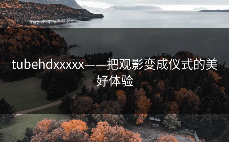 tubehdxxxxx——把观影变成仪式的美好体验 tubehdxxxxx——把观影变成仪式的美好体验