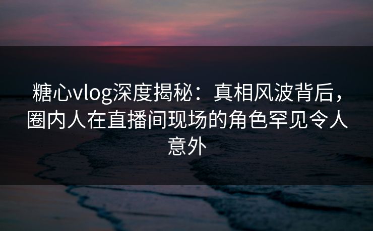 糖心vlog深度揭秘：真相风波背后，圈内人在直播间现场的角色罕见令人意外
