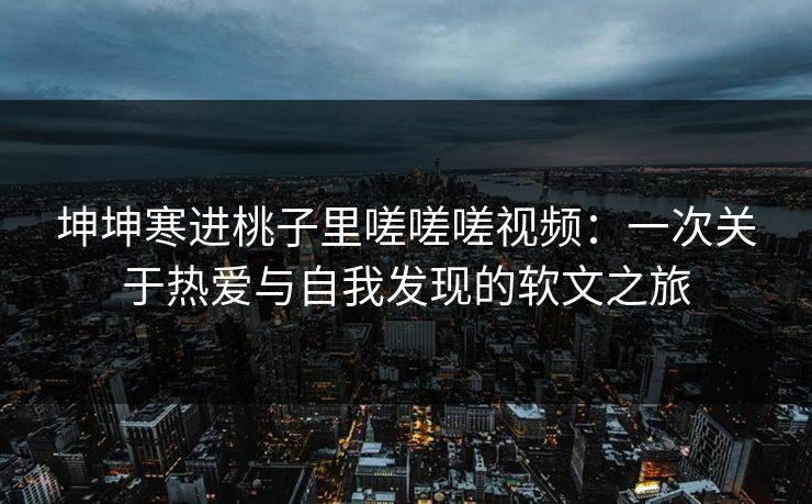 坤坤寒进桃子里嗟嗟嗟视频:一次关于热爱与自我发现的软文之旅 坤坤寒进桃子里嗟嗟嗟视频:一次关于热爱与自我发现的软文之旅