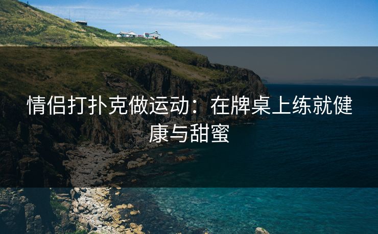 情侣打扑克做运动:在牌桌上练就健康与甜蜜 情侣打扑克做运动:在牌桌上练就健康与甜蜜