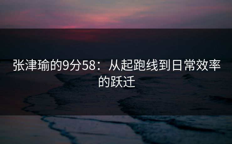 张津瑜的9分58：从起跑线到日常效率的跃迁