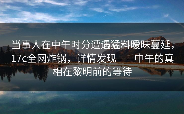 当事人在中午时分遭遇猛料暧昧蔓延,17c全网炸锅,详情发现——中午的真相在黎明前的等待 当事人在中午时分遭遇猛料暧昧蔓延,17c全网炸锅,详情发现——中午的真相在黎明前的等待