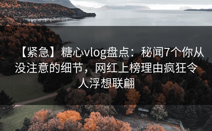 【紧急】糖心vlog盘点：秘闻7个你从没注意的细节，网红上榜理由疯狂令人浮想联翩