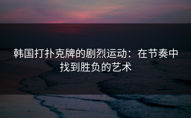韩国打扑克牌的剧烈运动:在节奏中找到胜负的艺术 韩国打扑克牌的剧烈运动:在节奏中找到胜负的艺术
