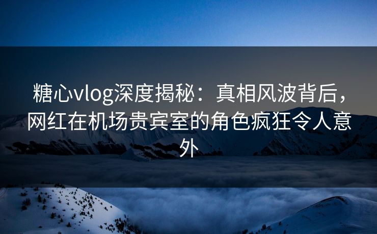 糖心vlog深度揭秘：真相风波背后，网红在机场贵宾室的角色疯狂令人意外
