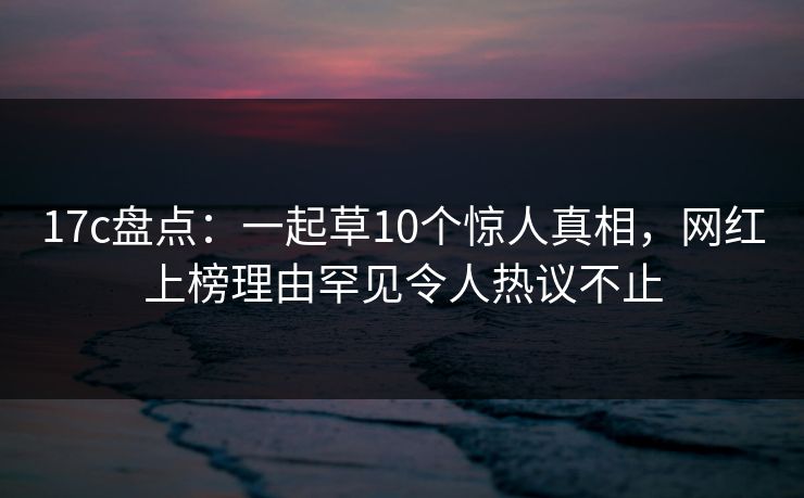 17c盘点:一起草10个惊人真相,网红上榜理由罕见令人热议不止 17c盘点:一起草10个惊人真相,网红上榜理由罕见令人热议不止