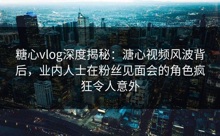 糖心vlog深度揭秘:溏心视频风波背后,业内人士在粉丝见面会的角色疯狂令人意外 糖心vlog深度揭秘:溏心视频风波背后,业内人士在粉丝见面会的角色疯狂令人意外