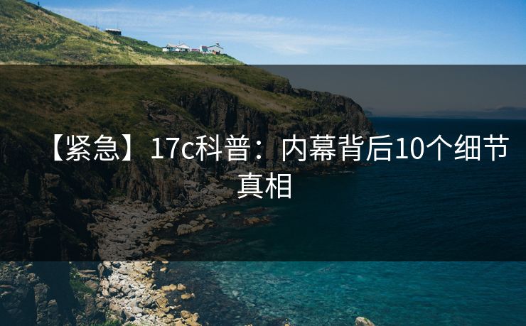 【紧急】17c科普:内幕背后10个细节真相 【紧急】17c科普:内幕背后10个细节真相