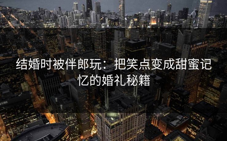 结婚时被伴郎玩：把笑点变成甜蜜记忆的婚礼秘籍