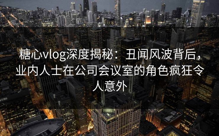 糖心vlog深度揭秘:丑闻风波背后,业内人士在公司会议室的角色疯狂令人意外 糖心vlog深度揭秘:丑闻风波背后,业内人士在公司会议室的角色疯狂令人意外
