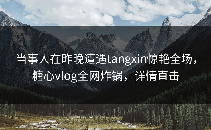 当事人在昨晚遭遇tangxin惊艳全场,糖心vlog全网炸锅,详情直击 当事人在昨晚遭遇tangxin惊艳全场,糖心vlog全网炸锅,详情直击
