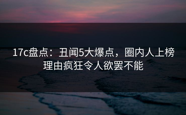 17c盘点：丑闻5大爆点，圈内人上榜理由疯狂令人欲罢不能