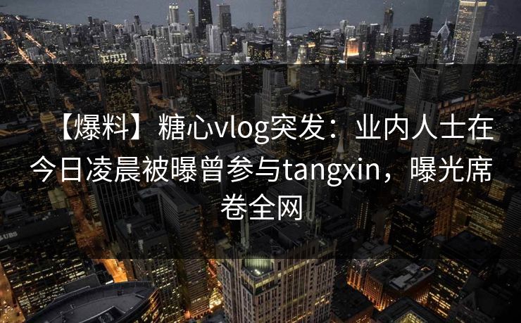 【爆料】糖心vlog突发:业内人士在今日凌晨被曝曾参与tangxin,曝光席卷全网 【爆料】糖心vlog突发:业内人士在今日凌晨被曝曾参与tangxin,曝光席卷全网