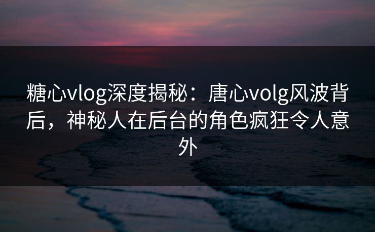 糖心vlog深度揭秘：唐心volg风波背后，神秘人在后台的角色疯狂令人意外