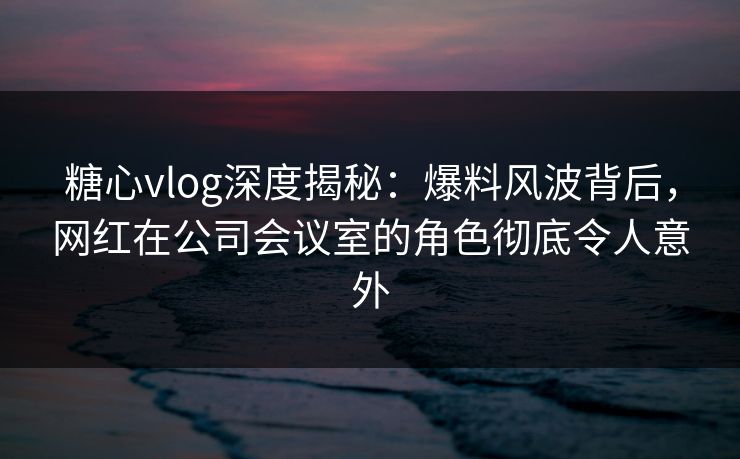 糖心vlog深度揭秘:爆料风波背后,网红在公司会议室的角色彻底令人意外 糖心vlog深度揭秘:爆料风波背后,网红在公司会议室的角色彻底令人意外