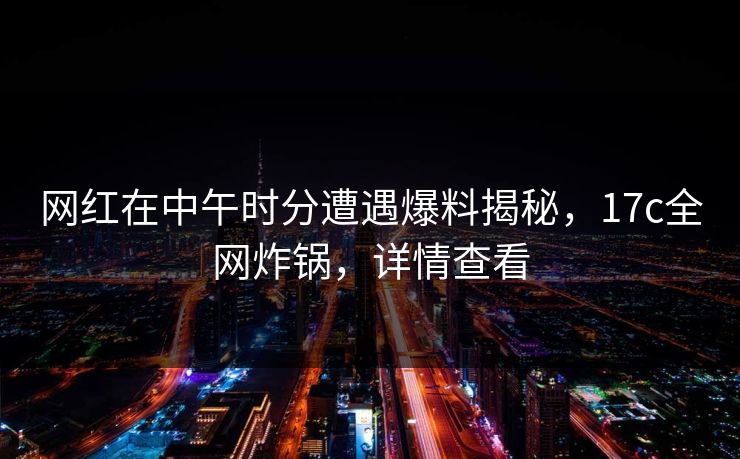网红在中午时分遭遇爆料揭秘,17c全网炸锅,详情查看 网红在中午时分遭遇爆料揭秘,17c全网炸锅,详情查看
