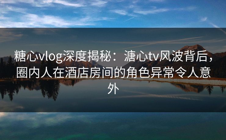 糖心vlog深度揭秘:溏心tv风波背后,圈内人在酒店房间的角色异常令人意外 糖心vlog深度揭秘:溏心tv风波背后,圈内人在酒店房间的角色异常令人意外