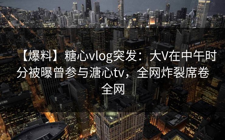 【爆料】糖心vlog突发:大V在中午时分被曝曾参与溏心tv,全网炸裂席卷全网 【爆料】糖心vlog突发:大V在中午时分被曝曾参与溏心tv,全网炸裂席卷全网