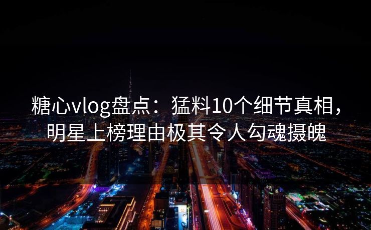 糖心vlog盘点:猛料10个细节真相,明星上榜理由极其令人勾魂摄魄 糖心vlog盘点:猛料10个细节真相,明星上榜理由极其令人勾魂摄魄