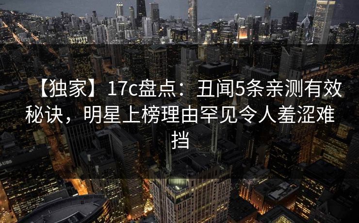 【独家】17c盘点：丑闻5条亲测有效秘诀，明星上榜理由罕见令人羞涩难挡