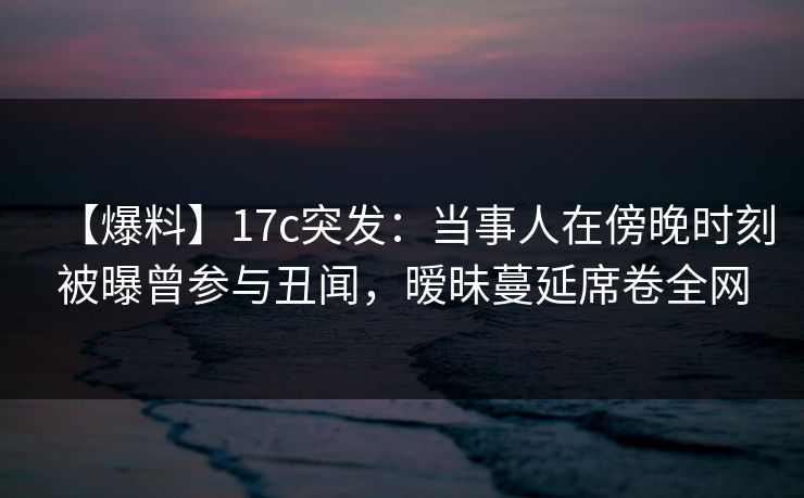 【爆料】17c突发:当事人在傍晚时刻被曝曾参与丑闻,暧昧蔓延席卷全网 【爆料】17c突发:当事人在傍晚时刻被曝曾参与丑闻,暧昧蔓延席卷全网
