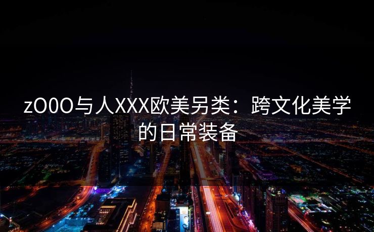 zO0O与人XXX欧美另类:跨文化美学的日常装备 zO0O与人XXX欧美另类:跨文化美学的日常装备