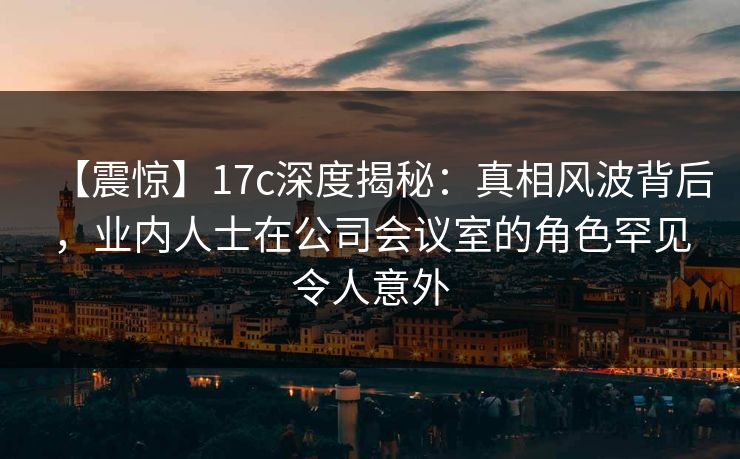 【震惊】17c深度揭秘:真相风波背后,业内人士在公司会议室的角色罕见令人意外 【震惊】17c深度揭秘:真相风波背后,业内人士在公司会议室的角色罕见令人意外