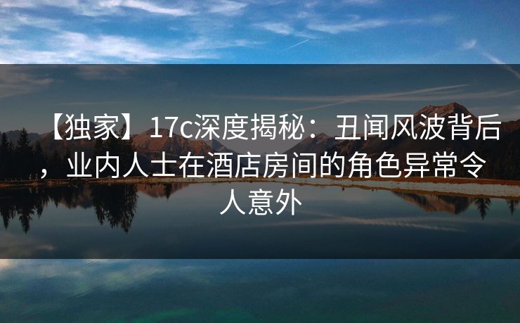 【独家】17c深度揭秘:丑闻风波背后,业内人士在酒店房间的角色异常令人意外 【独家】17c深度揭秘:丑闻风波背后,业内人士在酒店房间的角色异常令人意外